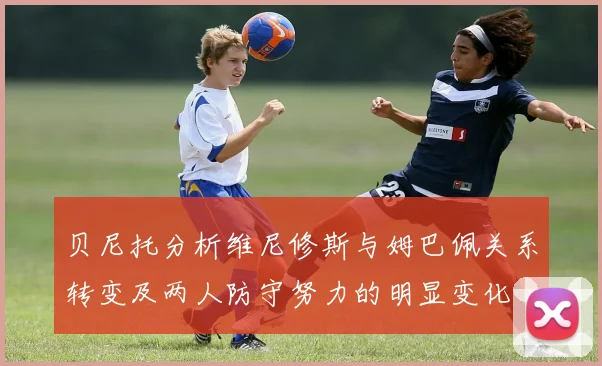 贝尼托分析维尼修斯与姆巴佩关系转变及两人防守努力的明显变化