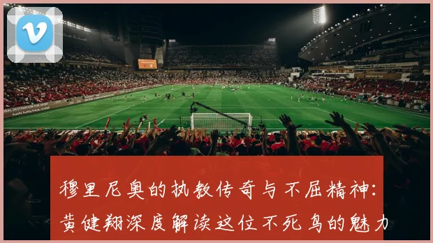 穆里尼奥的执教传奇与不屈精神：黄健翔深度解读这位不死鸟的魅力