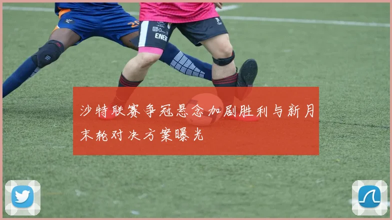 沙特联赛争冠悬念加剧胜利与新月末轮对决方案曝光