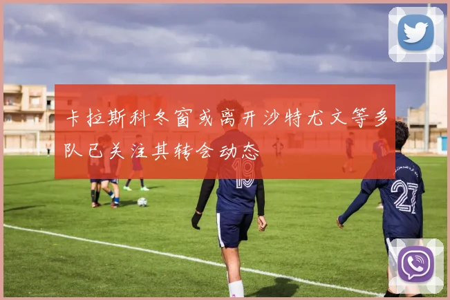 卡拉斯科冬窗或离开沙特尤文等多队已关注其转会动态