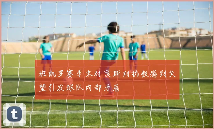 班凯罗赛季末对莫斯利执教感到失望引发球队内部矛盾