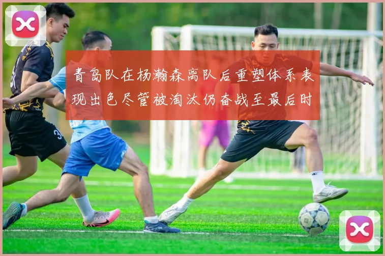 青岛队在杨瀚森离队后重塑体系表现出色尽管被淘汰仍奋战至最后时刻